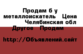 Продам б/у металлоискатель › Цена ­ 5 000 - Челябинская обл. Другое » Продам   